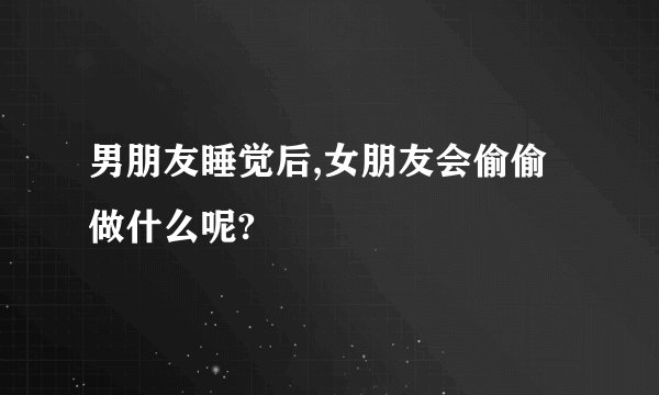 男朋友睡觉后,女朋友会偷偷做什么呢?
