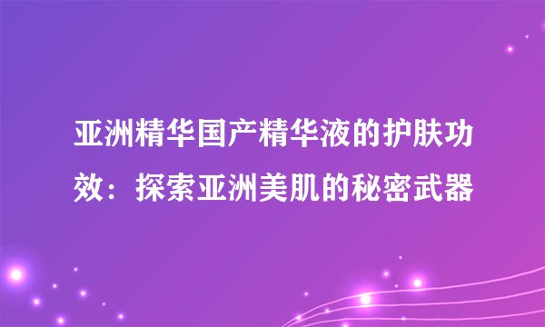 亚洲精华国产精华液的护肤功效：探索亚洲美肌的秘密武器
