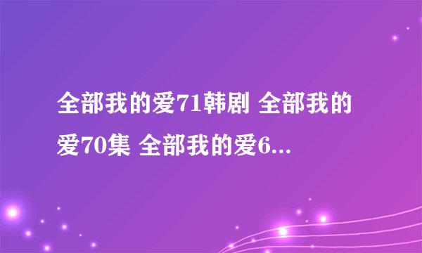 全部我的爱71韩剧 全部我的爱70集 全部我的爱69优酷在线看地址哪有？