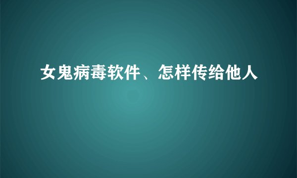 女鬼病毒软件、怎样传给他人