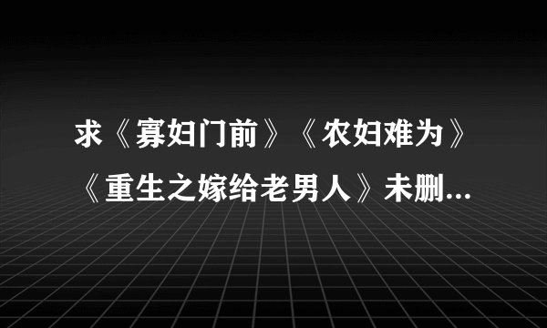 求《寡妇门前》《农妇难为》《重生之嫁给老男人》未删减版。。。和类似这种的种田文。有的大神请发到q