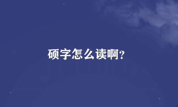 硕字怎么读啊？