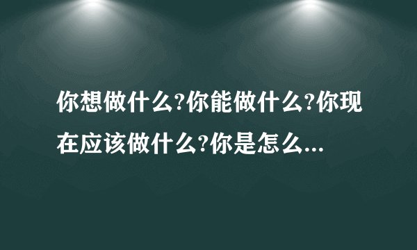 你想做什么?你能做什么?你现在应该做什么?你是怎么理解的，能详细介绍下.....