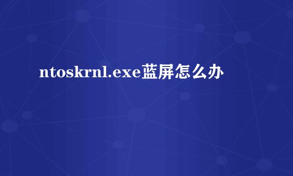 ntoskrnl.exe蓝屏怎么办