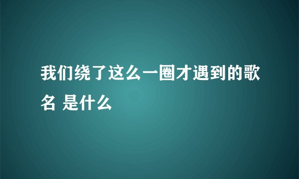 我们绕了这么一圈才遇到的歌名 是什么