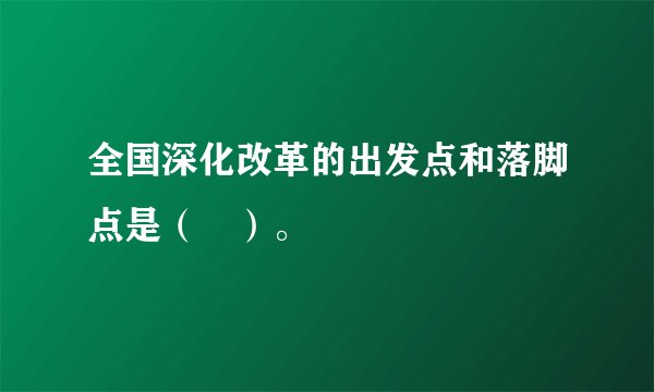 全国深化改革的出发点和落脚点是（　）。