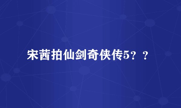 宋茜拍仙剑奇侠传5？？