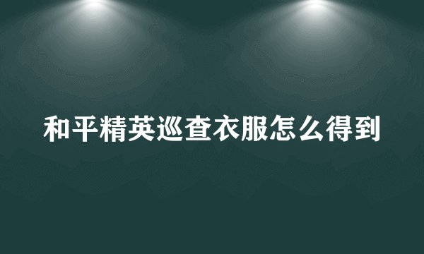 和平精英巡查衣服怎么得到