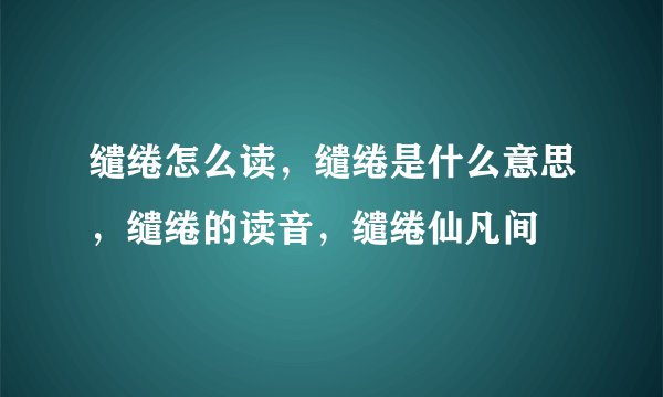 缱绻怎么读，缱绻是什么意思，缱绻的读音，缱绻仙凡间