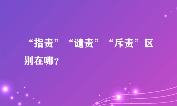 “指责”“谴责”“斥责”区别在哪？