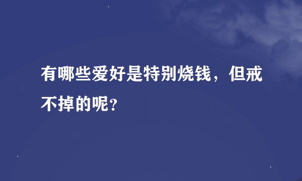 有哪些爱好是特别烧钱,但戒不掉的呢?
