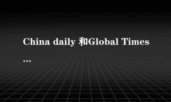 China daily 和Global Times （中国日报和环球时报）的特色分别是什么？