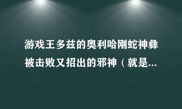 游戏王多兹的奥利哈刚蛇神彝被击败又招出的邪神（就是那只像龙，超大的怪兽）叫什么名字？