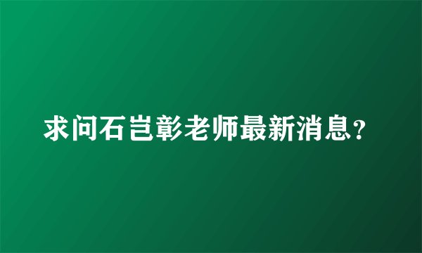 求问石岂彰老师最新消息？