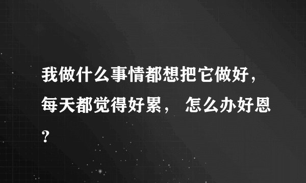 我做什么事情都想把它做好，每天都觉得好累， 怎么办好恩？