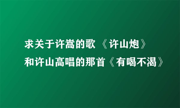 求关于许嵩的歌 《许山炮》和许山高唱的那首《有喝不渴》