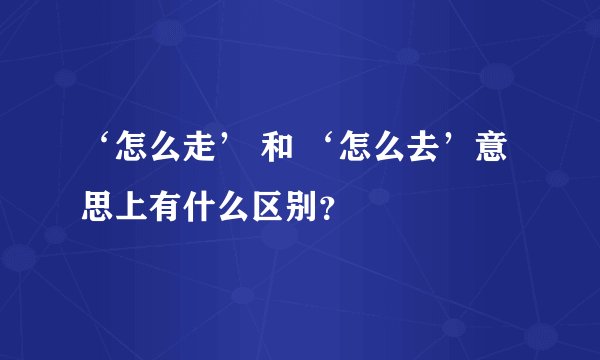 ‘怎么走’ 和 ‘怎么去’意思上有什么区别？