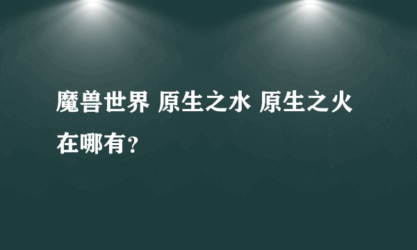 魔兽世界 原生之水 原生之火在哪有？