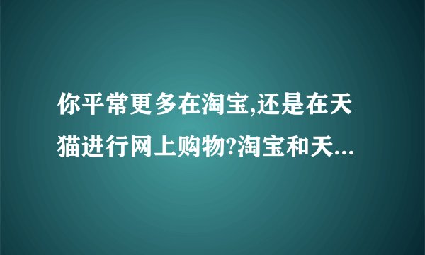 你平常更多在淘宝,还是在天猫进行网上购物?淘宝和天猫各自对应的电子商务模式