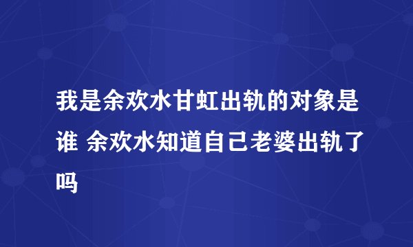 我是余欢水甘虹出轨的对象是谁 余欢水知道自己老婆出轨了吗