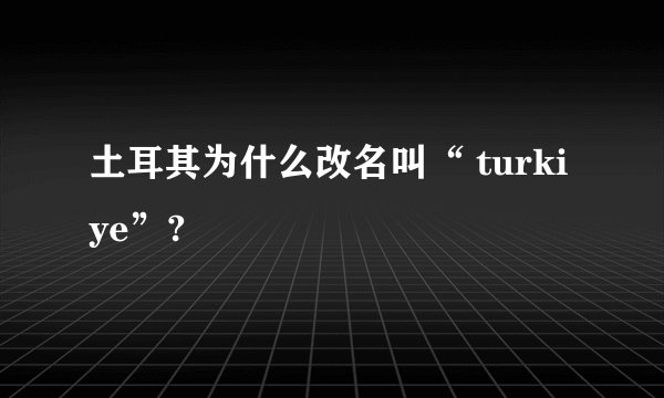 土耳其为什么改名叫“ turkiye”?