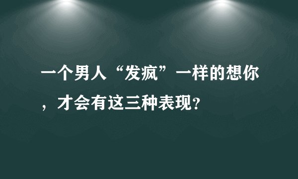一个男人“发疯”一样的想你，才会有这三种表现？
