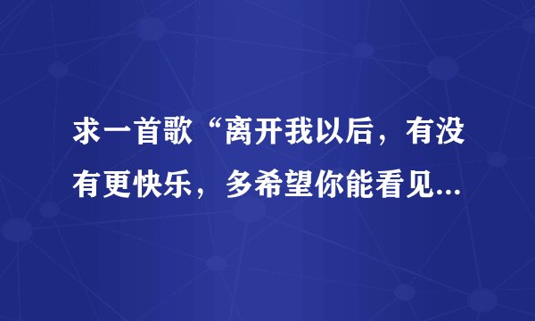 求一首歌“离开我以后，有没有更快乐，多希望你能看见我是多么后悔”