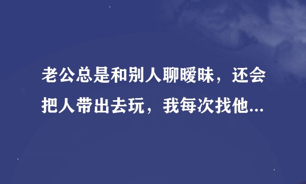 老公总是和别人聊暧昧，还会把人带出去玩，我每次找他说他总说我无理取闹不信任他，这是我的错吗？