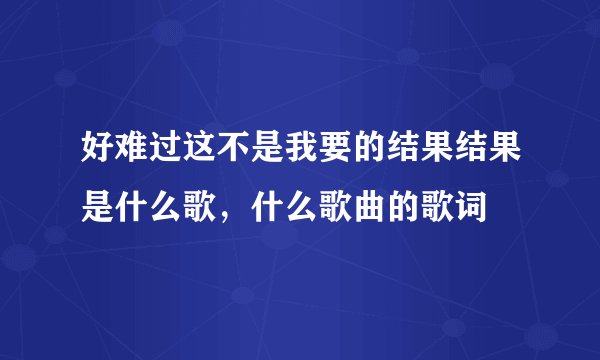 好难过这不是我要的结果结果是什么歌，什么歌曲的歌词