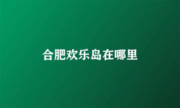 合肥欢乐岛在哪里