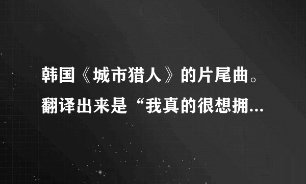 韩国《城市猎人》的片尾曲。翻译出来是“我真的很想拥有你,想得几近疯狂”是哪首歌?叫什么名字?谢了