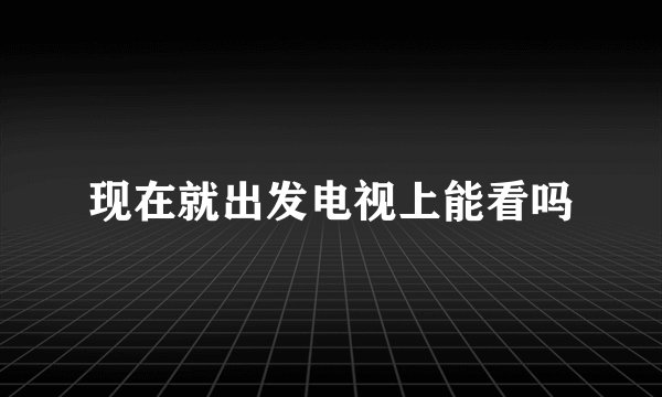 现在就出发电视上能看吗