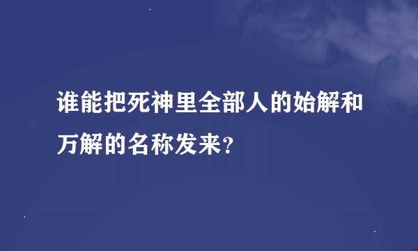 谁能把死神里全部人的始解和万解的名称发来？