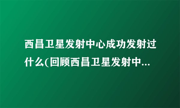 西昌卫星发射中心成功发射过什么(回顾西昌卫星发射中心的历史发射记录)