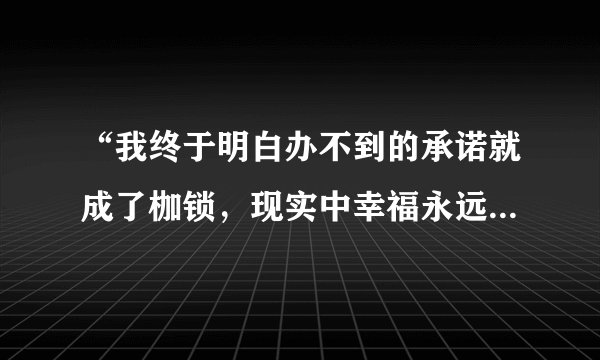“我终于明白办不到的承诺就成了枷锁，现实中幸福永远缺货”有谁知道是那首歌的歌词，是哪个个明星唱了