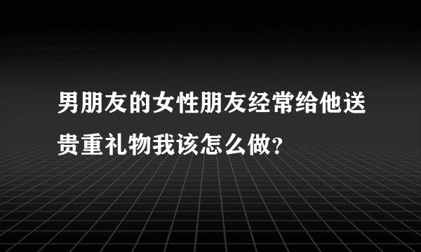 男朋友的女性朋友经常给他送贵重礼物我该怎么做？