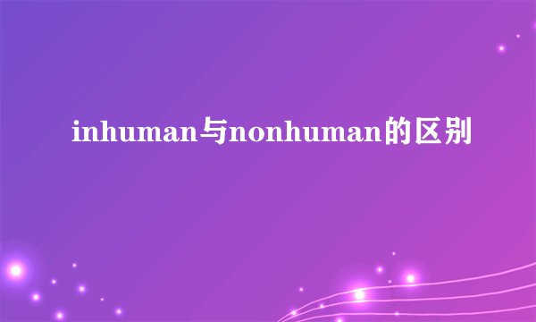 inhuman与nonhuman的区别