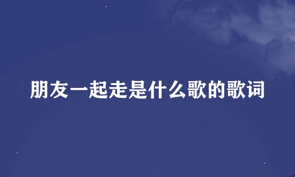 朋友一起走是什么歌的歌词