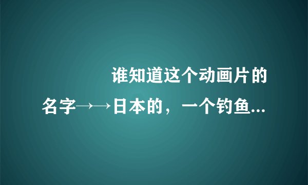 ▅▅▅◣谁知道这个动画片的名字→→日本的，一个钓鱼蛮厉害的小男孩，游历全日本，到处钓鱼，很经典的！