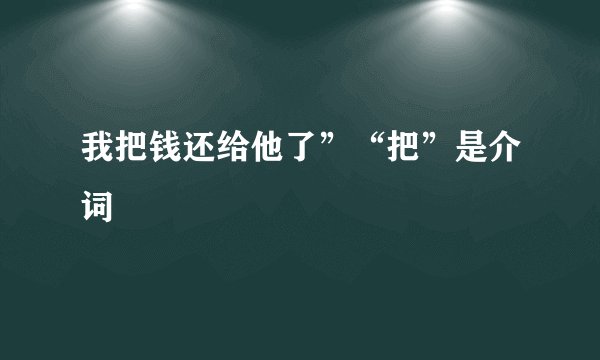 我把钱还给他了”“把”是介词