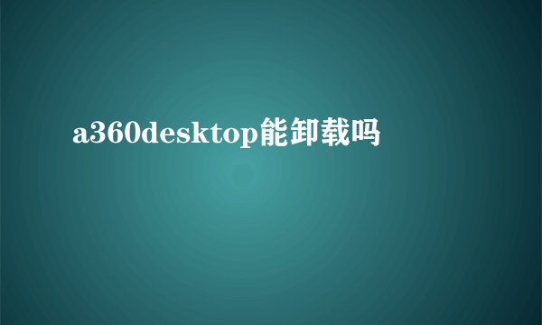 a360desktop能卸载吗