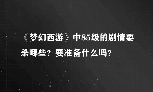 《梦幻西游》中85级的剧情要杀哪些？要准备什么吗？
