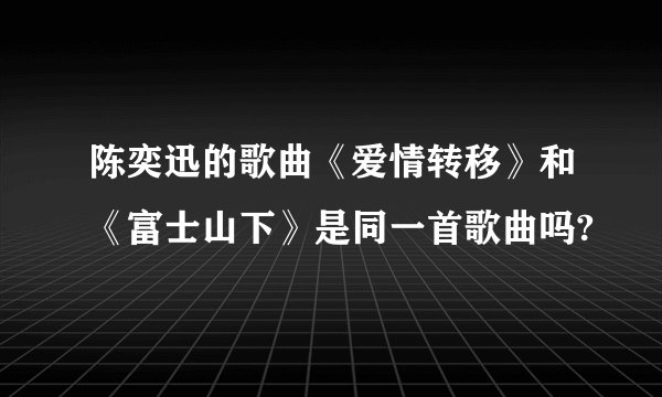 陈奕迅的歌曲《爱情转移》和《富士山下》是同一首歌曲吗?