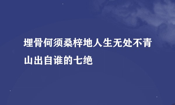 埋骨何须桑梓地人生无处不青山出自谁的七绝