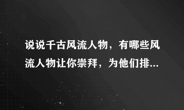 说说千古风流人物，有哪些风流人物让你崇拜，为他们排座次，并说出原因以及一二百字的简介（至少10位）