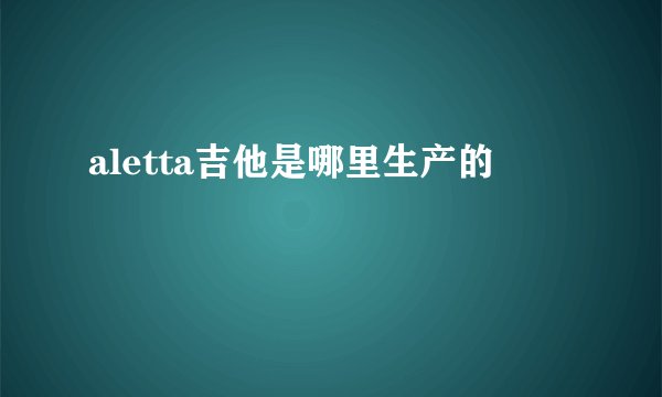 aletta吉他是哪里生产的