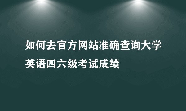 如何去官方网站准确查询大学英语四六级考试成绩