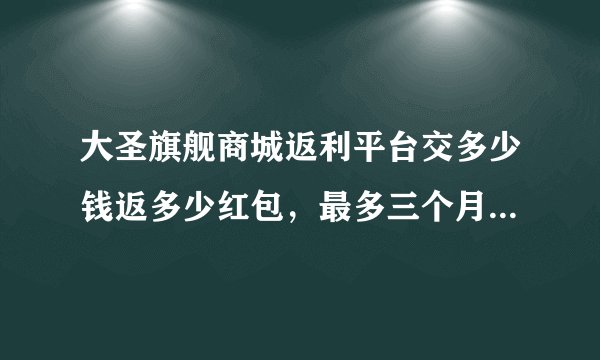 大圣旗舰商城返利平台交多少钱返多少红包，最多三个月就返回本金，这是真的吗