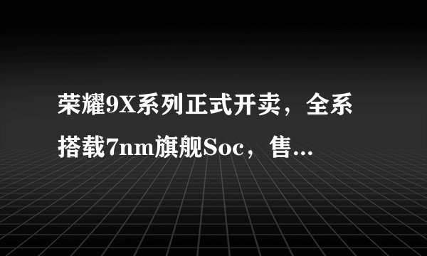 荣耀9X系列正式开卖，全系搭载7nm旗舰Soc，售价多少？