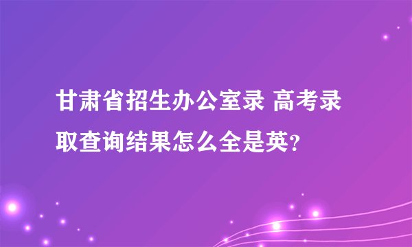 甘肃省招生办公室录 高考录取查询结果怎么全是英？